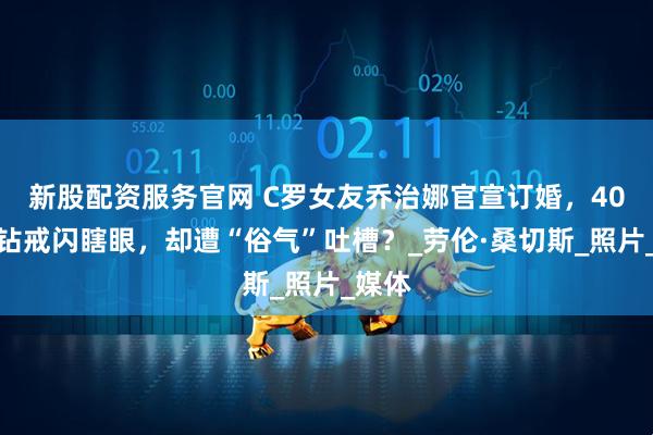 新股配资服务官网 C罗女友乔治娜官宣订婚，40克拉钻戒闪瞎眼，却遭“俗气”吐槽？_劳伦·桑切斯_照片_媒体