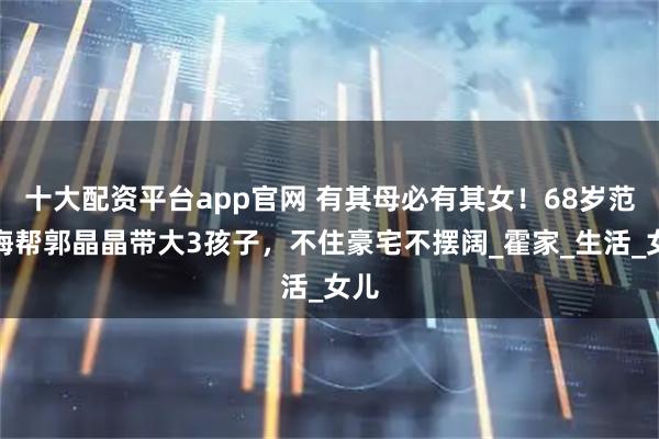 十大配资平台app官网 有其母必有其女！68岁范玉梅帮郭晶晶带大3孩子，不住豪宅不摆阔_霍家_生活_女儿