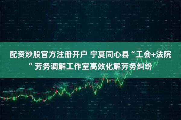 配资炒股官方注册开户 宁夏同心县“工会+法院”劳务调解工作室高效化解劳务纠纷