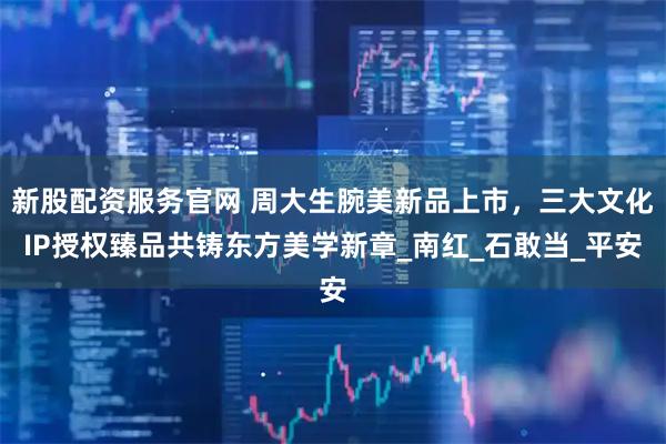 新股配资服务官网 周大生腕美新品上市，三大文化IP授权臻品共铸东方美学新章_南红_石敢当_平安