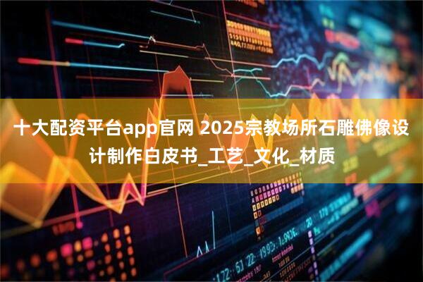 十大配资平台app官网 2025宗教场所石雕佛像设计制作白皮书_工艺_文化_材质