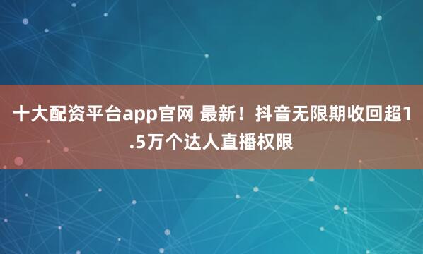 十大配资平台app官网 最新！抖音无限期收回超1.5万个达人直播权限