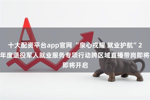 十大配资平台app官网 “泉心戎耀 就业护航”2025年度退役军人就业服务专项行动跨区域直播带岗即将开启