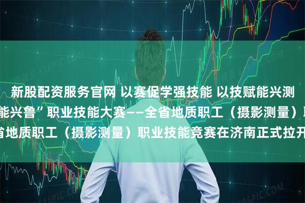 新股配资服务官网 以赛促学强技能 以技赋能兴测绘 2025年山东省“技能兴鲁”职业技能大赛——全省地质职工（摄影测量）职业技能竞赛在济南正式拉开帷幕