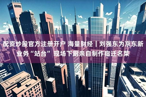 配资炒股官方注册开户 海量财经｜刘强东为京东新业务“站台” 现场下厨亲自制作宿迁名菜