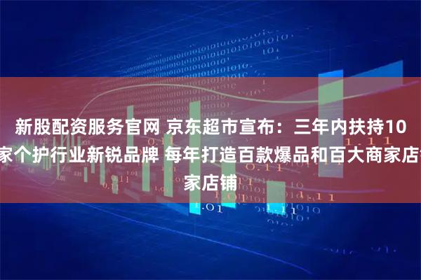 新股配资服务官网 京东超市宣布：三年内扶持100家个护行业新锐品牌 每年打造百款爆品和百大商家店铺