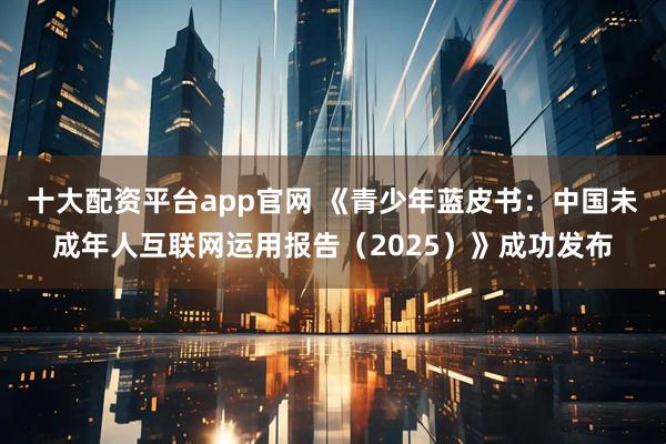 十大配资平台app官网 《青少年蓝皮书：中国未成年人互联网运用报告（2025）》成功发布