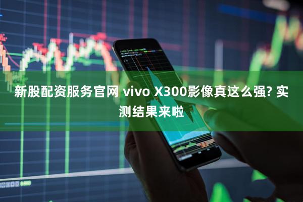 新股配资服务官网 vivo X300影像真这么强? 实测结果来啦