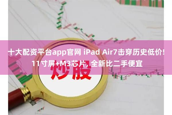 十大配资平台app官网 iPad Air7击穿历史低价! 11寸屏+M3芯片, 全新比二手便宜