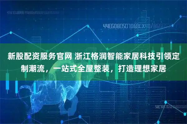 新股配资服务官网 浙江格润智能家居科技引领定制潮流，一站式全屋整装，打造理想家居