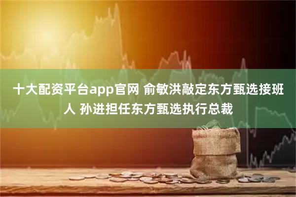 十大配资平台app官网 俞敏洪敲定东方甄选接班人 孙进担任东方甄选执行总裁