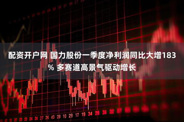 配资开户网 国力股份一季度净利润同比大增183% 多赛道高景气驱动增长