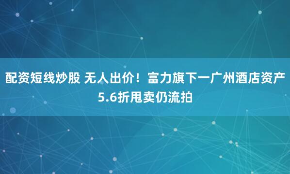 配资短线炒股 无人出价！富力旗下一广州酒店资产5.6折甩卖仍流拍