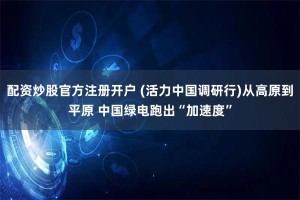 配资炒股官方注册开户 (活力中国调研行)从高原到平原 中国绿电跑出“加速度”