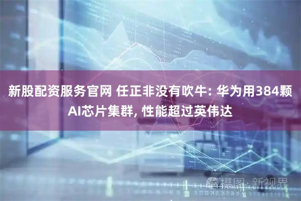 新股配资服务官网 任正非没有吹牛: 华为用384颗AI芯片集群, 性能超过英伟达