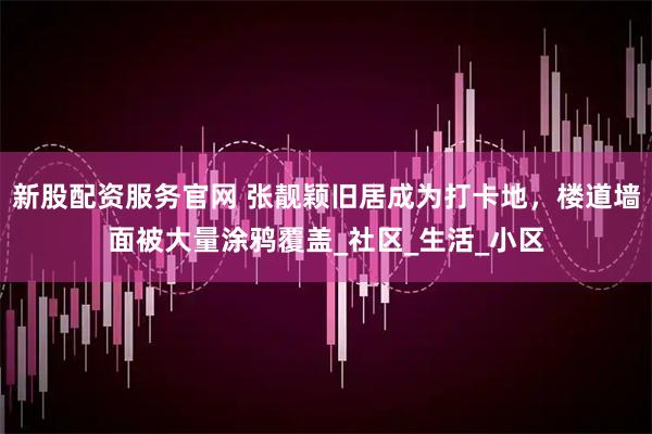新股配资服务官网 张靓颖旧居成为打卡地，楼道墙面被大量涂鸦覆盖_社区_生活_小区