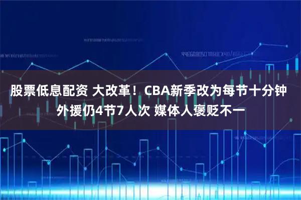 股票低息配资 大改革！CBA新季改为每节十分钟 外援仍4节7人次 媒体人褒贬不一