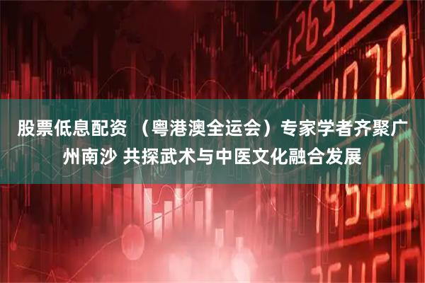 股票低息配资 （粤港澳全运会）专家学者齐聚广州南沙 共探武术与中医文化融合发展