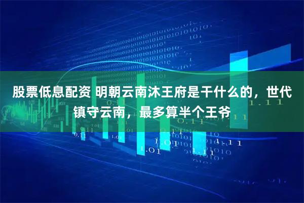 股票低息配资 明朝云南沐王府是干什么的，世代镇守云南，最多算半个王爷