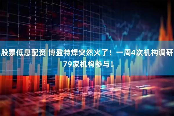 股票低息配资 博盈特焊突然火了！一周4次机构调研 79家机构参与！