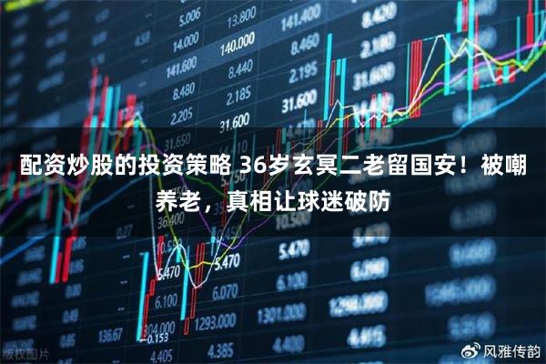 配资炒股的投资策略 36岁玄冥二老留国安！被嘲养老，真相让球迷破防