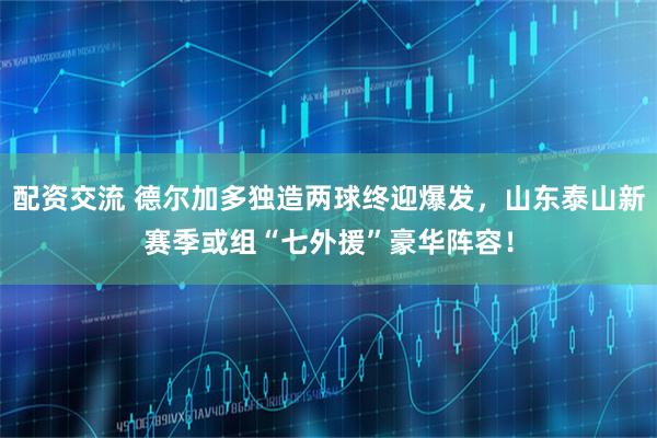 配资交流 德尔加多独造两球终迎爆发，山东泰山新赛季或组“七外援”豪华阵容！